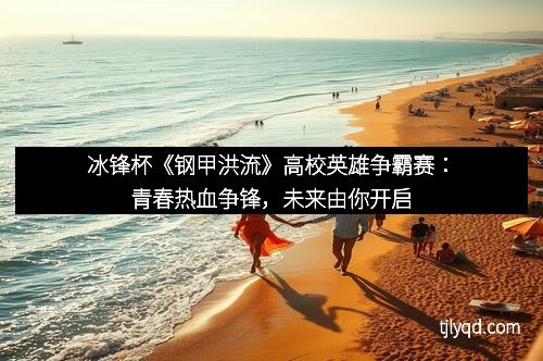 冰锋杯《钢甲洪流》高校英雄争霸赛:青春热血争锋,未来由你开启