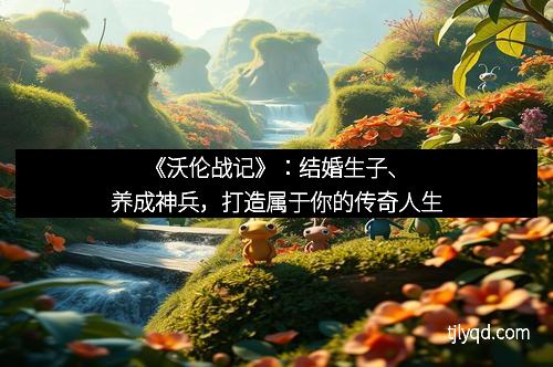 《沃伦战记》:结婚生子、养成神兵,打造属于你的传奇人生